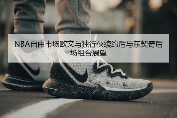 NBA自由市场欧文与独行侠续约后与东契奇后场组合展望