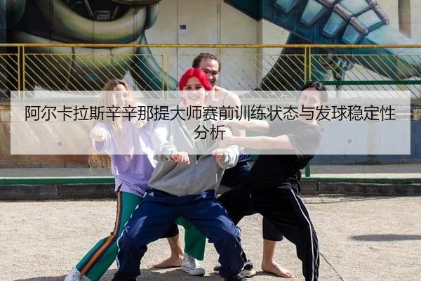 阿尔卡拉斯辛辛那提大师赛前训练状态与发球稳定性分析